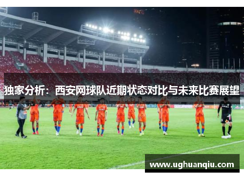 独家分析：西安网球队近期状态对比与未来比赛展望